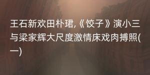 王石新欢田朴珺,《饺子》演小三与梁家辉大尺度激情床戏肉搏照(一)