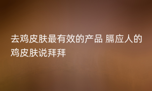 去鸡皮肤最有效的产品 膈应人的鸡皮肤说拜拜