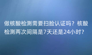 做核酸检测需要扫脸认证吗？核酸检测两次间隔是7天还是24小时？