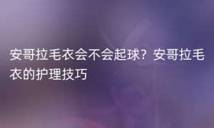 安哥拉毛衣会不会起球？安哥拉毛衣的护理技巧
