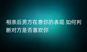 相亲后男方在意你的表现 如何判断对方是否喜欢你