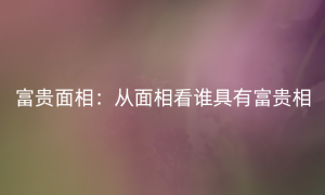 富贵面相：从面相看谁具有富贵相