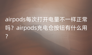 airpods每次打开电量不一样正常吗？airpods充电仓按钮有什么用？