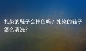 扎染的鞋子会掉色吗？扎染的鞋子怎么清洗？