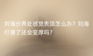 刘海分界处感觉秃顶怎么办？刘海打薄了还会变厚吗？