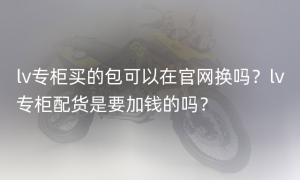 lv专柜买的包可以在官网换吗？lv专柜配货是要加钱的吗？