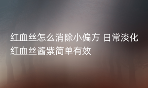 红血丝怎么消除小偏方 日常淡化红血丝酱紫简单有效