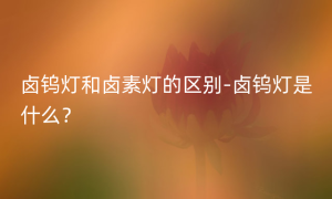 卤钨灯和卤素灯的区别-卤钨灯是什么？