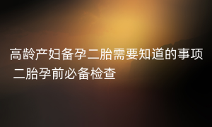 高龄产妇备孕二胎需要知道的事项 二胎孕前必备检查