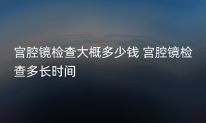 宫腔镜检查大概多少钱 宫腔镜检查多长时间