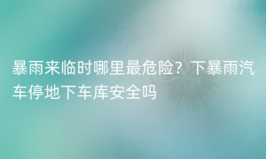 暴雨来临时哪里最危险？下暴雨汽车停地下车库安全吗