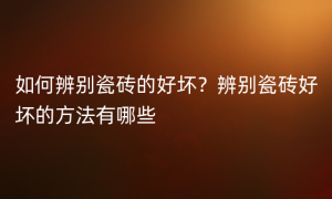 如何辨别瓷砖的好坏？辨别瓷砖好坏的方法有哪些