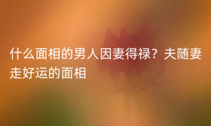 什么面相的男人因妻得禄？夫随妻走好运的面相