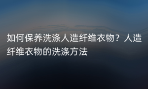 如何保养洗涤人造纤维衣物？人造纤维衣物的洗涤方法