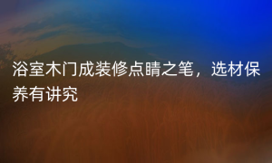 浴室木门成装修点睛之笔，选材保养有讲究