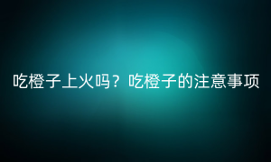 吃橙子上火吗？吃橙子的注意事项