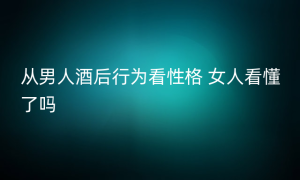 从男人酒后行为看性格 女人看懂了吗