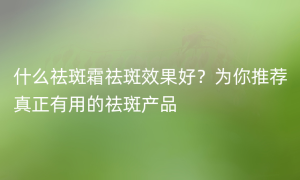 什么祛斑霜祛斑效果好？为你推荐真正有用的祛斑产品