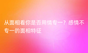 从面相看你是否用情专一？感情不专一的面相特征