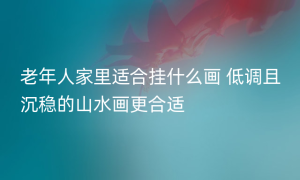 老年人家里适合挂什么画 低调且沉稳的山水画更合适