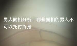 男人面相分析：哪些面相的男人不可以托付终身