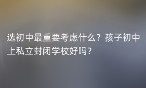 选初中最重要考虑什么？孩子初中上私立封闭学校好吗？