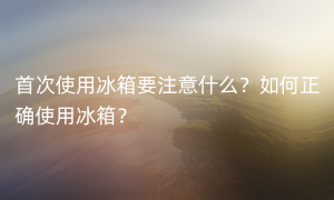 首次使用冰箱要注意什么？如何正确使用冰箱？