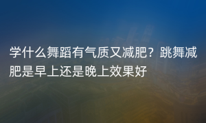 学什么舞蹈有气质又减肥？跳舞减肥是早上还是晚上效果好