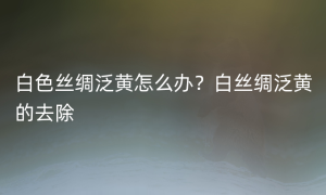 白色丝绸泛黄怎么办？白丝绸泛黄的去除